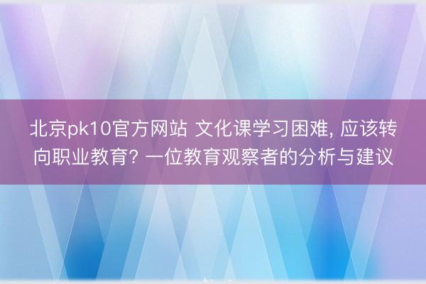 北京pk10官方网站 文化课学习困难， 应该转向职业教育? 一位教育观察者的分析与建议