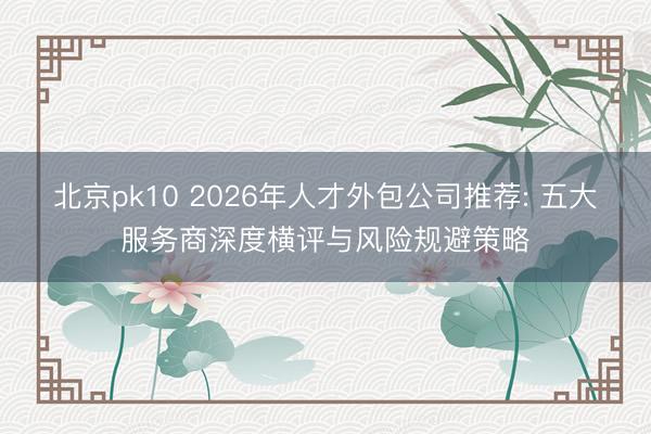 北京pk10 2026年人才外包公司推荐: 五大服务商深度横评与风险规避策略