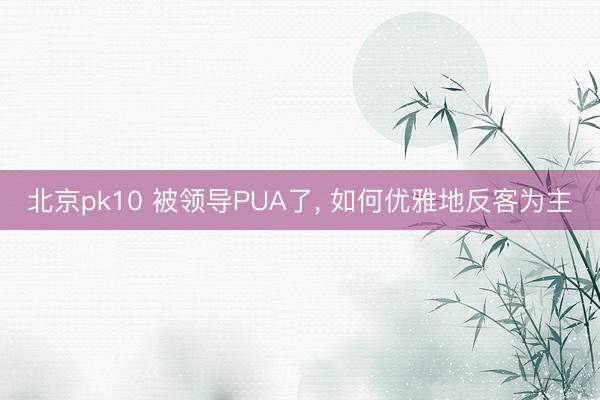 北京pk10 被领导PUA了， 如何优雅地反客为主