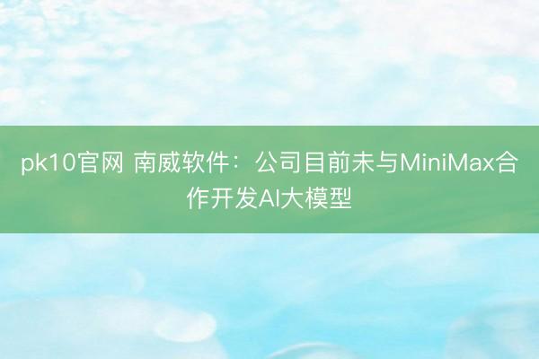 pk10官网 南威软件：公司目前未与MiniMax合作开发AI大模型