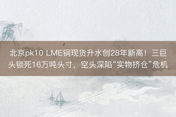 北京pk10 LME铜现货升水创28年新高！三巨头锁死16万吨头寸，空头深陷“实物挤仓”危机