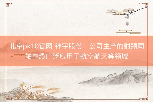 北京pk10官网 神宇股份：公司生产的射频同轴电缆广泛应用于航空航天等领域
