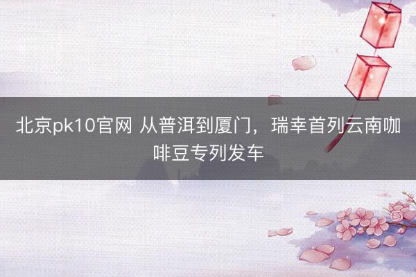 北京pk10官网 从普洱到厦门，瑞幸首列云南咖啡豆专列发车