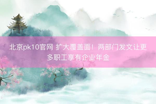 北京pk10官网 扩大覆盖面！两部门发文让更多职工享有企业年金