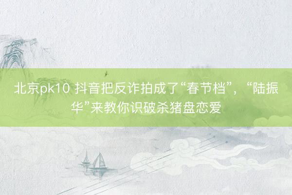 北京pk10 抖音把反诈拍成了“春节档”，“陆振华”来教你识破杀猪盘恋爱