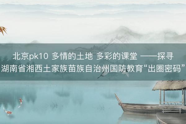 北京pk10 多情的土地 多彩的课堂 ——探寻湖南省湘西土家族苗族自治州国防教育“出圈密码”