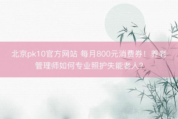 北京pk10官方网站 每月800元消费券！养老管理师如何专业照护失能老人？