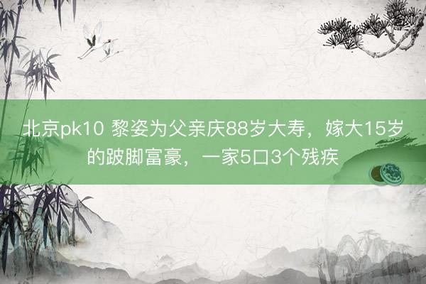 北京pk10 黎姿为父亲庆88岁大寿，嫁大15岁的跛脚富豪，一家5口3个残疾