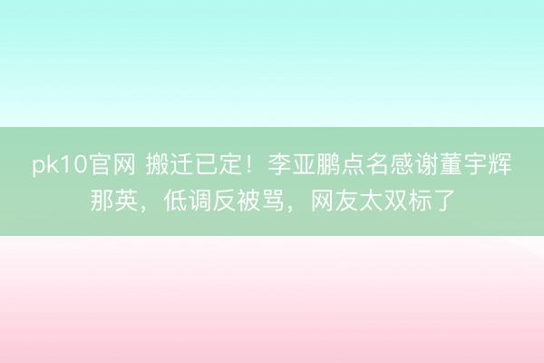 pk10官网 搬迁已定！李亚鹏点名感谢董宇辉那英，低调反被骂，网友太双标了