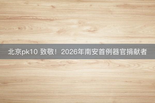 北京pk10 致敬！2026年南安首例器官捐献者