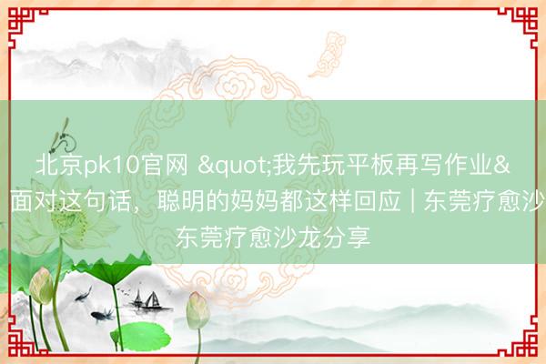 北京pk10官网 "我先玩平板再写作业"，面对这句话，聪明的妈妈都这样回应 | 东莞疗愈沙龙分享
