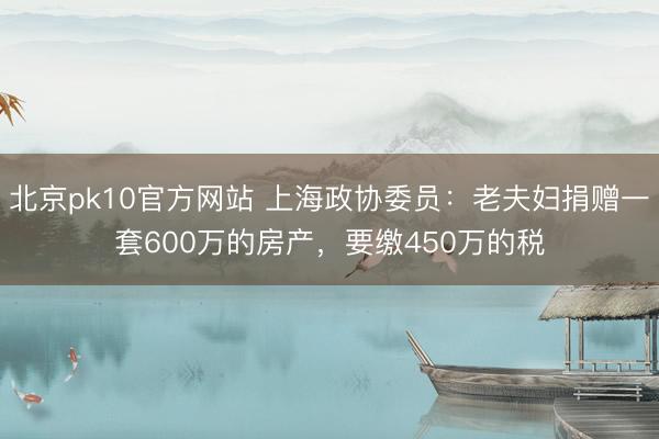 北京pk10官方网站 上海政协委员：老夫妇捐赠一套600万的房产，要缴450万的税