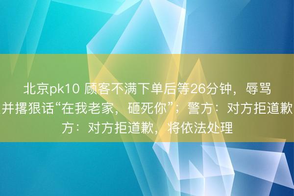 北京pk10 顾客不满下单后等26分钟，辱骂推搡女服务员并撂狠话“在我老家，砸死你”；警方：对方拒道歉，将依法处理