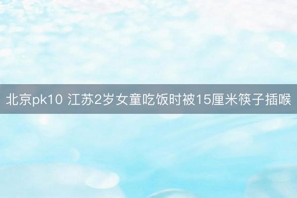 北京pk10 江苏2岁女童吃饭时被15厘米筷子插喉