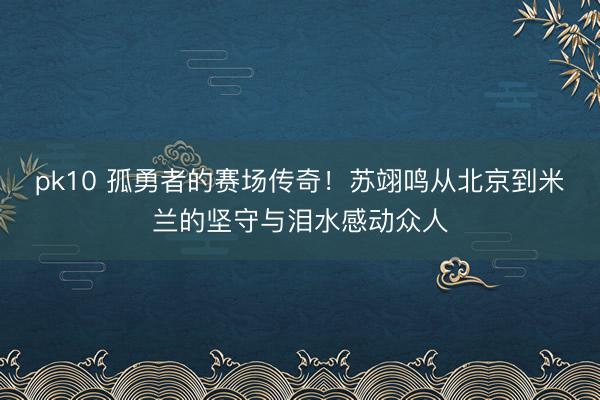 pk10 孤勇者的赛场传奇！苏翊鸣从北京到米兰的坚守与泪水感动众人