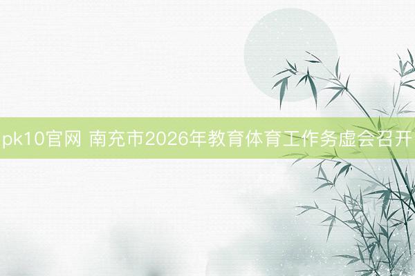 pk10官网 南充市2026年教育体育工作务虚会召开