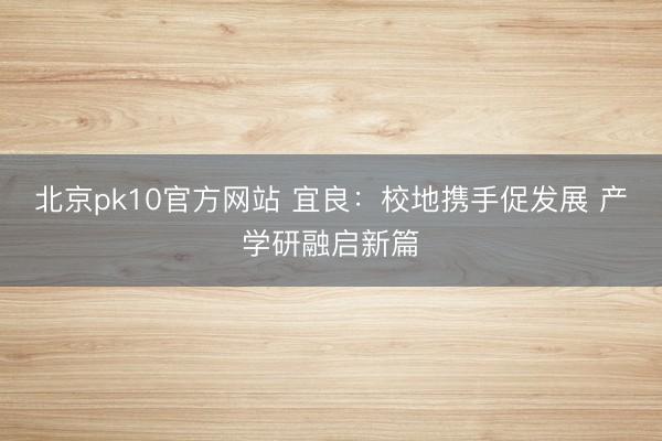 北京pk10官方网站 宜良：校地携手促发展 产学研融启新篇