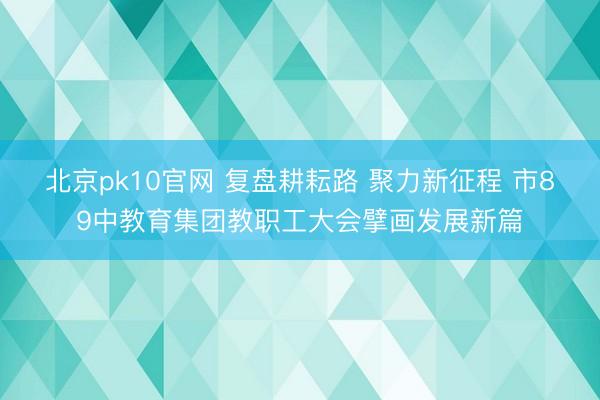 北京pk10官网 复盘耕耘路 聚力新征程 市89中教育集团教职工大会擘画发展新篇