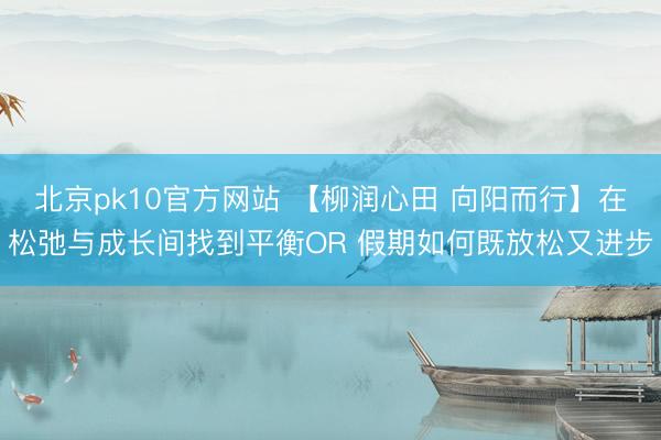 北京pk10官方网站 【柳润心田 向阳而行】在松弛与成长间找到平衡OR 假期如何既放松又进步