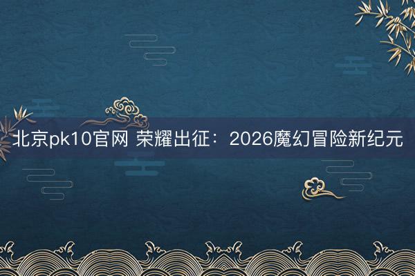 北京pk10官网 荣耀出征：2026魔幻冒险新纪元