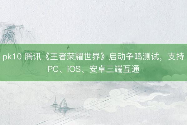 pk10 腾讯《王者荣耀世界》启动争鸣测试，支持PC、iOS、安卓三端互通