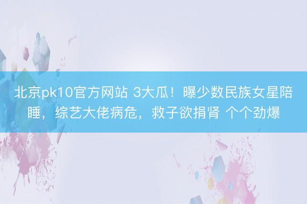 北京pk10官方网站 3大瓜！曝少数民族女星陪睡，综艺大佬病危，救子欲捐肾 个个劲爆