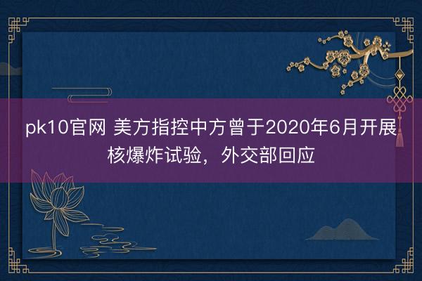 pk10官网 美方指控中方曾于2020年6月开展核爆炸试验，外交部回应