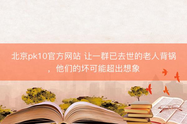 北京pk10官方网站 让一群已去世的老人背锅，他们的坏可能超出想象
