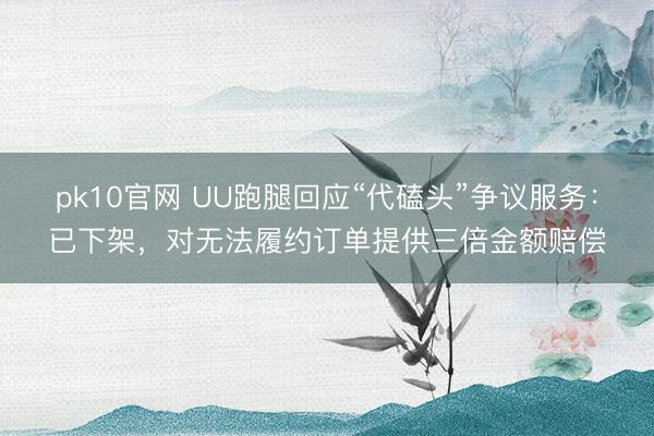 pk10官网 UU跑腿回应“代磕头”争议服务：已下架，对无法履约订单提供三倍金额赔偿