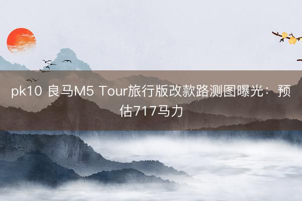 pk10 良马M5 Tour旅行版改款路测图曝光：预估717马力