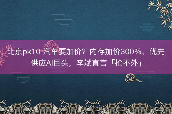 北京pk10 汽车要加价？内存加价300%，优先供应AI巨头，李斌直言「抢不外」