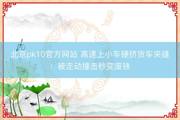 北京pk10官方网站 高速上小车硬挤货车夹缝：被走动撞击秒变废铁