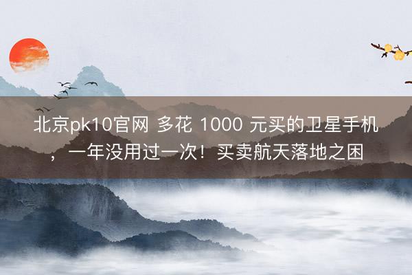 北京pk10官网 多花 1000 元买的卫星手机，一年没用过一次！买卖航天落地之困