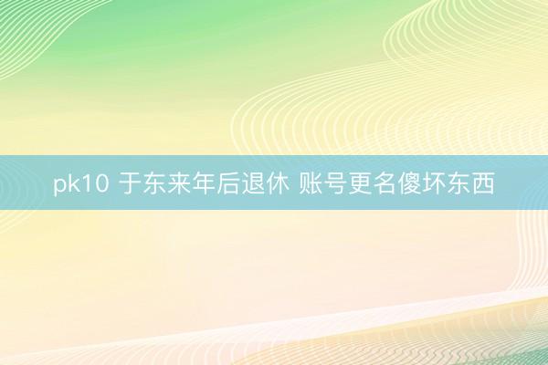 pk10 于东来年后退休 账号更名傻坏东西