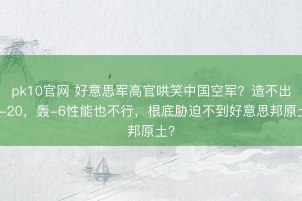 pk10官网 好意思军高官哄笑中国空军？造不出轰-20，轰-6性能也不行，根底胁迫不到好意思邦原土？