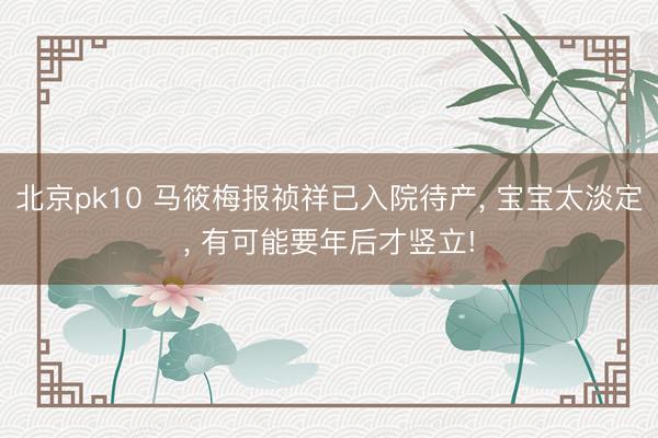 北京pk10 马筱梅报祯祥已入院待产， 宝宝太淡定， 有可能要年后才竖立!