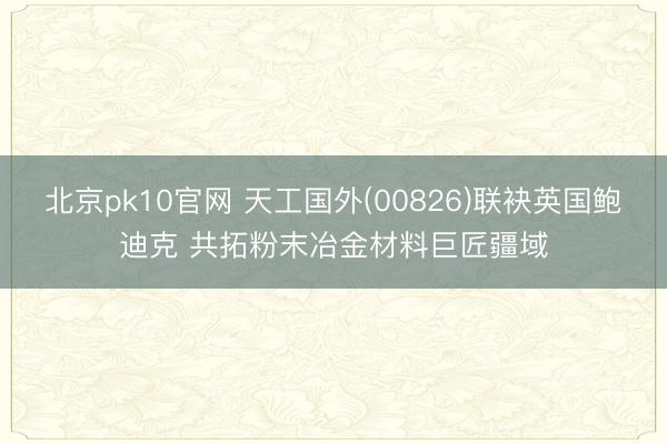 北京pk10官网 天工国外(00826)联袂英国鲍迪克 共拓粉末冶金材料巨匠疆域