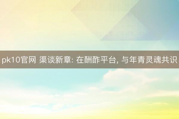 pk10官网 渠谈新章: 在酬酢平台， 与年青灵魂共识