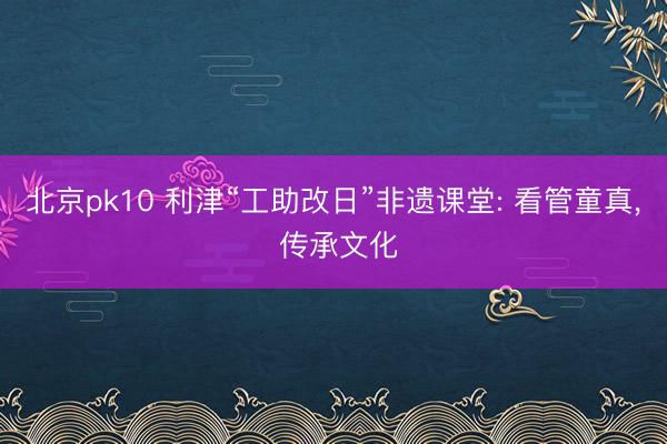 北京pk10 利津“工助改日”非遗课堂: 看管童真， 传承文化