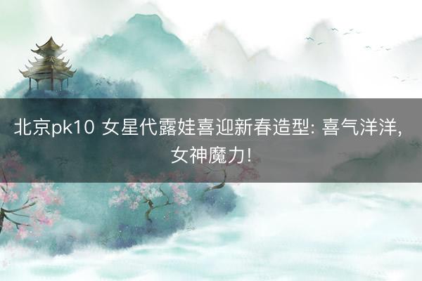 北京pk10 女星代露娃喜迎新春造型: 喜气洋洋，<a href=