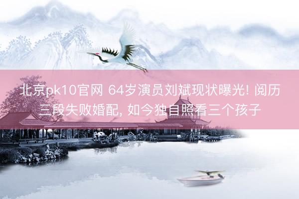 北京pk10官网 64岁演员刘斌现状曝光! 阅历三段失败婚配， 如今独自照看三个孩子