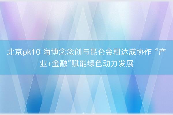 北京pk10 海博念念创与昆仑金租达成协作 “产业+金融”赋能绿色动力发展