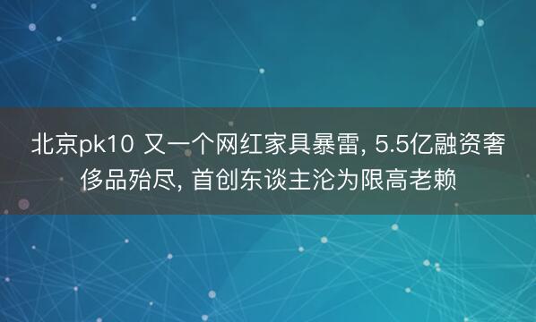 北京pk10 又一个网红家具暴雷， 5.5亿融资奢侈品殆尽， 首创东谈主沦为限高老赖