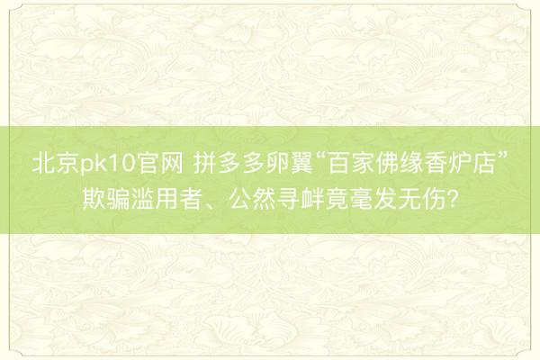 北京pk10官网 拼多多卵翼“百家佛缘香炉店”欺骗滥用者、公然寻衅竟毫发无伤?