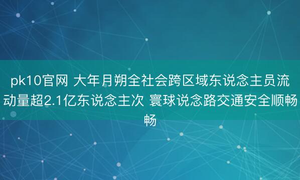pk10官网 大年月朔全社会跨区域东说念主员流动量超2.1亿东说念主次 寰球说念路交通安全顺畅