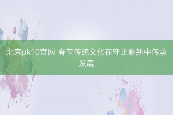 北京pk10官网 春节传统文化在守正翻新中传承发展