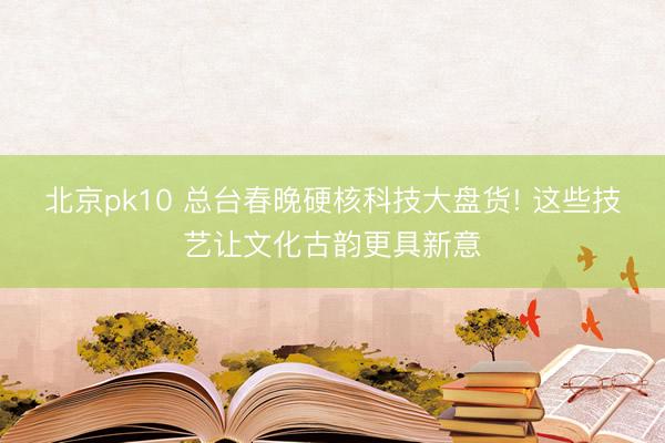 北京pk10 总台春晚硬核科技大盘货! 这些技艺让文化古韵更具新意