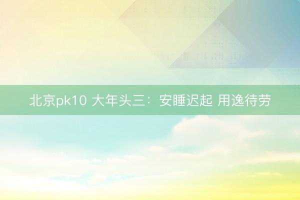 北京pk10 大年头三：安睡迟起 用逸待劳
