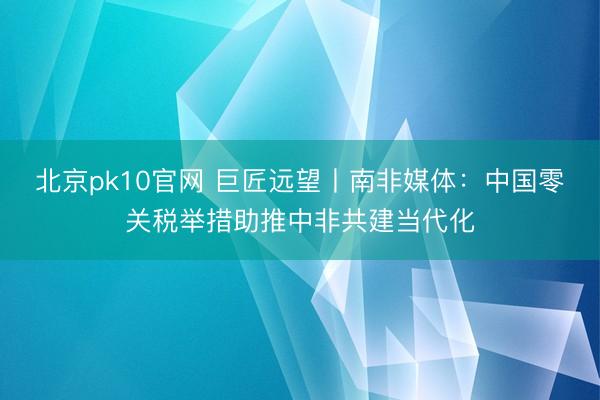 北京pk10官网 巨匠远望丨南非媒体：中国零关税举措助推中非共建当代化