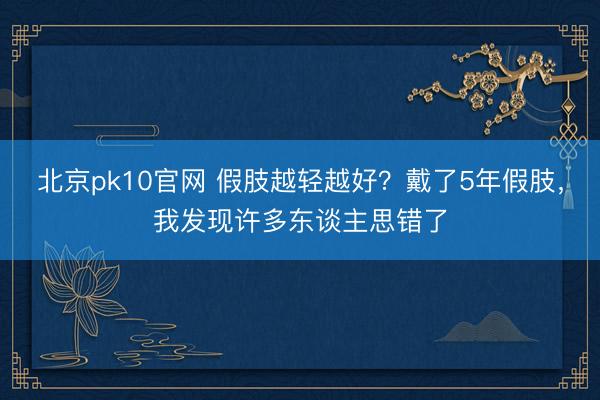 北京pk10官网 假肢越轻越好？戴了5年假肢，我发现许多东谈主思错了